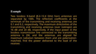 Example
Two lossless X-band (8.2–12.4 GHz) horn antennas are
separated by 100λ. The reflection coefficients at the
terminals of the transmitting and receiving antennas are
0.1 and 0.2, respectively. The maximum directivities of the
transmitting and receiving antennas (over isotropic) are
16 dB and 20 dB, respectively. If the input power in the
lossless transmission line connected to the transmitting
antenna is 2W, and the antennas are aligned for
maximum radiation between them and are polarization-
matched, find the power delivered to the load of the
receiver.
 