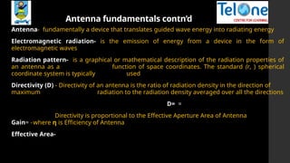 Antenna fundamentals contn’d
Antenna- fundamentally a device that translates guided wave energy into radiating energy
Electromagnetic radiation- is the emission of energy from a device in the form of
electromagnetic waves
Radiation pattern- is a graphical or mathematical description of the radiation properties of
an antenna as a function of space coordinates. The standard (r, ) spherical
coordinate system is typically used
Directivity (D) - Directivity of an antenna is the ratio of radiation density in the direction of
maximum radiation to the radiation density averaged over all the directions
D= =
Directivity is proportional to the Effective Aperture Area of Antenna
Gain= -where η is Efficiency of Antenna
Effective Area-
 