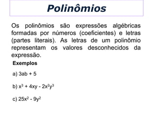 Os polinômios são expressões algébricas
formadas por números (coeficientes) e letras
(partes literais). As letras de um polinômio
representam os valores desconhecidos da
expressão.
Polinômios
Exemplos
a) 3ab + 5
b) x3 + 4xy - 2x2y3
c) 25x2 - 9y2
 