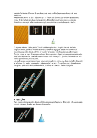 transferências de elétrons, de um átomo de uma molécula para um átomo de uma
molécula.
O redutor fornece os dois elétrons que se fixam aos átomos de enxofre e separam a
ponte de dissulfeto em duas meias pontes. Ele reduz seletivamente as pontes de
dissulfeto, sem agir sobre as demais espécies químicas constituintes do cabelo.

O líquido redutor (solução de Thiols: ácido tioglicólico, tioglicolato de amônia,
tioglicolato de glicerol, cisteína e sulfito) rompe as ligações entre dois átomos de
enxofre das pontes de dissulfeto. O redutor prepara o cabelo para sua deformação.
Porém, como se trata de um mecanismo físico-químico, é preciso prestar muita atenção
à escolha do material, verdadeiro criador do enlace desejado, que será mantido em sua
forma permanente pelo fixador.
As cadeias de queratina deslizam umas em relação às outras. As duas metades de ponte
se afastam. As meias pontes não estão mais face a face. O enrolamento efetuado antes
ou após a aplicação do líquido redutor , confere ao cabelo a forma desejada.

A FIXAÇÃO
Para reconstituir as pontes de dissulfeto em uma configuração diferente, o fixador capta
os dois elétrons fixados aos átomos de enxofre.

 