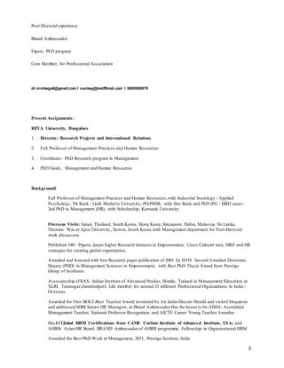 2
Post-Doctoral experience
Brand Ambassador
Expert, PhD program
Core Member, for Professional Association
dr.mmbagali@gmail.com I sanbag@rediffmail.com I 9880986979
Present Assignments:
REVA University, Bangalore
1. Director- Research Projects and International Relations
2. Full Professor of Management Practices and Human Resources
3. Coordinate- PhD Research program in Management
4. PhD Guide, Management and Human Resources
Background:
Full Professor of Management Practices and Human Resources,with Industrial Sociology / Applied
Psychology, 7th Rank / Gold Medal to University; PG-PMIR, with first Rank and PhD (PG / HRD area) /
2nd PhD in Management (HR), with Scholarship, Karnatak University.
Overseas Visits: Japan, Thailand, South Korea, Hong Kong, Singapore, Dubai, Malaysia, Sri Lanka,
Vietnam. Was at Ajou University, Suwon, South Korea with Management department for Post-Doctoral
work discussion.
Published 100+ Papers, keeps higher Research interests in Empowerment, Cross Cultural area, HRD and HR
strategies for creating global organization.
Awarded and honored with best Research paper publication of 2001 by ISTD. Second Awarded Doctorate
Degree (PHD) in Management Sciences in Empowerment, with Best PhD Thesis Award from Prestige
Group of Institutes.
Associateship ofIIAS- Indian Institute of Advanced Studies,Shimla; Trained in Management Education at
XLRI, Tatanagar(Jamshedpur). Life member for around 25 different Professional Organizations in India /
Overseas.
Awarded the First BOLT-Best Teacher Award instituted by Air India-Deccan Herald and visited Singapore
and addressed SHRI Senior HR Managers, as Brand Ambassador.Has the honorto be AIMA- Accredited
Management Teacher, National Professor Recognition, and AICTE Career Young Teacher Awardee
Has11 Global HRM Certifications from CAMI- Carlton Institute of Advanced Institute, USA; and
AHRB- Asian HR Board. BRAND Ambassadorof AHRB programme. Fellowship in Organisational HRM
Awarded the Best PhD Work in Management, 2011, Prestige Institute, India
 