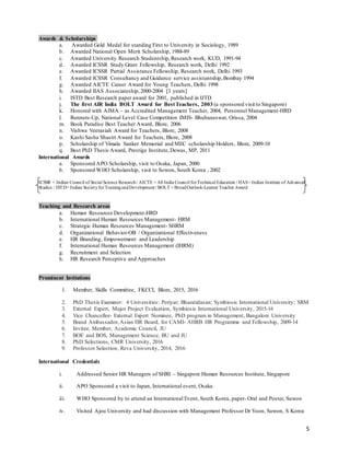 5
Awards & Scholarships.
a. Awarded Gold Medal for standing First to University in Sociology, 1989
b. Awarded National Open Merit Scholarship, 1988-89
c. Awarded University Research Studentship, Research work, KUD, 1991-94
d. Awarded ICSSR Study Grant Fellowship, Research work, Delhi 1992
e. Awarded ICSSR Partial Assistance Fellowship, Research work, Delhi 1993
f. Awarded ICSSR Consultancy and Guidance service assistantship, Bombay 1994
g. Awarded AICTE Career Award for Young Teachers, Delhi 1998
h. Awarded IIAS Associateship, 2000-2004 [3 years]
i. ISTD Best Research paper award for 2001, published in IJTD
j. The first AIR India BOLT Award for BestTeachers, 2003 (a sponsored visit to Singapore)
k. Honored with AIMA – as Accredited Management Teacher, 2004, Personnel Management-HRD
l. Runners-Up, National Level Case Competition IMIS- Bhubaneswar, Orissa, 2004
m. Book Paradise Best Teacher Award, Blore, 2006
n. Vishwa Veerasiah Award for Teachers, Blore, 2008
o. Kashi Sasha Shastri Award for Teachers, Blore, 2008
p. Scholarship of Vimala Sanker Memorial and MEC scholarship Holders, Blore, 2009-10
q. Best PhD Thesis Award, Prestige Institute,Dewas, MP, 2011
International Awards
a. Sponsored APO Scholarship, visit to Osaka, Japan, 2000
b. Sponsored WHO Scholarship, visit to Sowon, South Korea , 2002
ICSSR = Indian Council of Social Science Research/ AICTE = All India Council forTechnical Education / IIAS= Indian Institute of Advanced
Studies / ISTD= Indian SocietyforTrainingandDevelopment / BOLT = BroadOutlook-Learner Teacher Award
Teaching and Research areas
a. Human Resources Development-HRD
b. International Human Resources Management- HRM
c. Strategic Human Resources Management- SHRM
d. Organizational Behavior-OB / Organizational Effectiveness
e. HR Branding, Empowerment and Leadership
f. International Human Resources Management (IHRM)
g. Recruitment and Selection
h. HR Research Perceptive and Approaches
Prominent Invitations
1. Member, Skills Committee, FKCCI, Blore, 2015, 2016
2. PhD Thesis Examiner: 4 Universities: Periyar; Bharatidasan; Symbiosis International University; SRM
3. External Expert, Major Project Evaluation, Symbiosis International University, 2015-16
4. Vice Chancellor- External Expert Nominee, PhD program in Management, Bangalore University
5. Brand Ambassador,Asian HR Board, for CAMI- AHRB HR Programme and Fellowship, 2009-14
6. Invitee, Member, Academic Council, JU
7. BOE and BOS, Management Science, BU and JU
8. PhD Selections, CMR University, 2016
9. Professor Selection, Reva University, 2014, 2016
International Credentials
i. Addressed Senior HR Managers of SHRI – Singapore Human Resources Institute, Singapore
ii. APO Sponsored a visit to Japan, International event, Osaka
iii. WHO Sponsored by to attend an International Event, South Korea, paper- Oral and Poster, Suwon
iv. Visited Ajou University and had discussion with Management Professor Dr Yoon, Suwon, S Korea
 