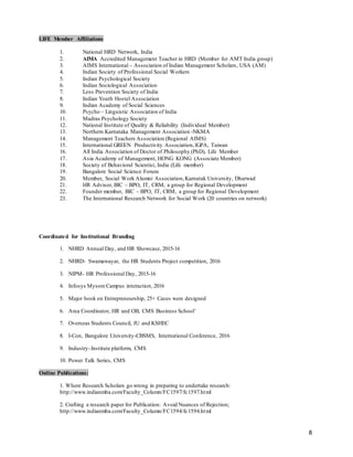 8
LIFE Member Affiliations
1. National HRD Network, India
2. AIMA Accredited Management Teacher in HRD (Member for AMT India group)
3. AIMS International – Association of Indian Management Scholars, USA (AM)
4. Indian Society of Professional Social Workers
5. Indian Psychological Society
6. Indian Sociological Association
7. Loss Prevention Society of India
8. Indian Youth Hostel Association
9. Indian Academy of Social Sciences
10. Psycho – Linguistic Association of India
11. Madras Psychology Society
12. National Institute of Quality & Reliability (Individual Member)
13. Northern Karnataka Management Association -NKMA
14. Management Teachers Association (Regional AIMS)
15. International GREEN Productivity Association,IGPA, Taiwan
16. All India Association of Doctor of Philosophy (PhD), Life Member
17. Asia Academy of Management, HONG KONG (Associate Member)
18. Society of Behavioral Scientist, India (Life member)
19. Bangalore Social Science Forum
20. Member, Social Work Alumni Association,Karnatak University, Dharwad
21. HR Advisor, BIC – BPO, IT, CRM, a group for Regional Development
22. Founder member, BIC – BPO, IT, CRM, a group for Regional Development
23. The International Research Network for Social Work (20 countries on network)
Coordinated for Institutional Branding
1. NHRD Annual Day, and HR Showcase, 2015-16
2. NHRD- Swamawayar, the HR Students Project competition, 2016
3. NIPM- HR Professional Day, 2015-16
4. Infosys Mysore Campus interaction, 2016
5. Major book on Entrepreneurship, 25+ Cases were designed
6. Area Coordinator, HR and OB, CMS Business School’
7. Overseas Students Council, JU and KSHEC
8. I-Con, Bangalore University-CBSMS, International Conference, 2016
9. Industry-Institute platform, CMS
10. Power Talk Series, CMS
Online Publications:
1. Where Research Scholars go wrong in preparing to undertake research:
http://www.indianmba.com/Faculty_Column/FC1597/fc1597.html
2. Crafting a research paper for Publication: Avoid Nuances of Rejection;
http://www.indianmba.com/Faculty_Column/FC1594/fc1594.html
 