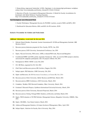 9
3. Demystifying empowered leadership: A CEOs Experiment in developing high performance workplace
culture; http://www.indianmba.com/Faculty_Column/FC1534/fc1534.html
4. Question of Faculty Assessment in Management Education: A Model for Faculty Accreditation for
benchmark with Global B-School Teaching Fraternity;
http://www.indianmba.com/Faculty_Column/FC1535/fc1535.html
Tool Development out of Research Work
1. Faculty Performance Management System, for PG-MBA teachers, as part of KRA and KPA, 2014
2. Dashboard for Education Metrics, KRA and KPA for PG teachers, 2015b
Exclusive Presentation for Scholars and Professionals
Additional Information, recent work for the year 2016
1. Editorial Board Member, Pezzottaite Journal- International Jl. Of OB and Management, Kashmir; GBS
Business School
2. Resource person,Induction program for New Faculty, NITTE, Jan, 2016
3. Resource person,JAIN University, International Conference, Jan, 2016
4. Expert, Mysore University, PhD center, AIMS, evaluated PhD work, Mysore and Bangalore
5. Coordinated NHRD and CMS, jointly organized, Swamyavar- 2016, an event for MBA projects selection,
and around 38 companies participated, with 110 projects offered, Feb, 2016
6. Participated in IIM-B- MOOC event, Feb, 2016
7. CII- HR Meet, organized by CII, Feb, 2016
8. Chief Guest and Resource person,HR Conclave, Nagpur, Feb, 2016
9. Subject expert, PhD Selection, CMR University, Feb, 2016
10. Expert and Resource, for HR Resonance Consultancy, on Future HR, Feb, 2016
11. Resource person,Christ University, Global Business and HR Role, March, 2016
12. Resource person,HRM Conference, JAIN University, March, 2016
13. Committee Member, PhD Doctoral Committee, Blore University, March, 2016
14. Evaluated 5 Research Projects, Symbiosis International UniversityUniversity, March, 2016
15. Resource person,Christ University, Research Proposals, March, 2016
16. Resource person,Visiting Portugal MBA Students,on Diversity and India, March, 2016
17. Expert, PhD Evaluation of 30 PhD Scholars, Management Science, Bangalore University, CBSMS, Mar,
2016
18. Expert, JSS-MBA, Case Study Analysis, March, 2016
19. Addressed Management Students,Al-Ameen Institute of Management, Blore, April, 2016
20. Subject Expert, Selection for Faculty, Reva University, May, 2016
 