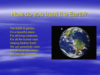 How do you treat the Earth?
The Earth is garden,
It’s a beautiful place.
For all living creatures,
For all the human race.
Helping Mother Earth
We can peacefully roam.
We all deserve a place
We can call our home.
 