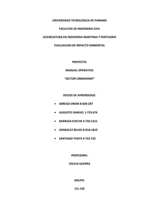 UNIVERSIDAD TECNOLOGICA DE PANAMA 
FACULTAD DE INGENIERIA CIVIL 
LECENCIATURA EN INGENIERIA MARITIMA Y PORTUARIA 
EVALUACION DE IMPACTO AMBIENTAL 
PROYECTO: 
MANUAL OPERATIVO 
“SECTOR URBANISMO” 
SOCIOS DE APRENDIZAJE: 
· ABREGO OMAR 8-820-287 
· AUGUSTO SAMUEL 1-723-674 
· BARRAZA EVELYN 4-750-1215 
· GONZALEZ BELKIS 8-818-1810 
· SANTIAGO THAYS 4-753-725 
PROFESORA: 
CECILIA GUERRA 
GRUPO: 
11L-142 
 