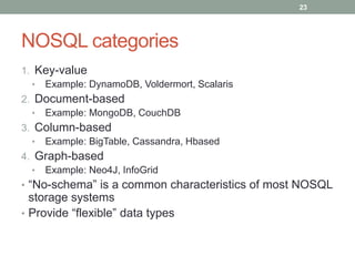 NOSQL categories
1. Key-value
• Example: DynamoDB, Voldermort, Scalaris
2. Document-based
• Example: MongoDB, CouchDB
3. Column-based
• Example: BigTable, Cassandra, Hbased
4. Graph-based
• Example: Neo4J, InfoGrid
• “No-schema” is a common characteristics of most NOSQL
storage systems
• Provide “flexible” data types
23
 