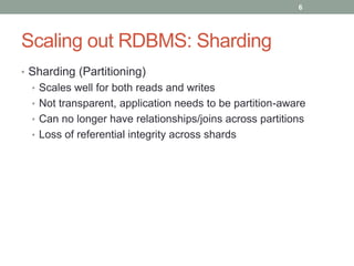 Scaling out RDBMS: Sharding
• Sharding (Partitioning)
• Scales well for both reads and writes
• Not transparent, application needs to be partition-aware
• Can no longer have relationships/joins across partitions
• Loss of referential integrity across shards
6
 