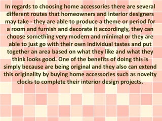 In regards to choosing home accessories there are several
  different routes that homeowners and interior designers
 may take - they are able to produce a theme or period for
  a room and furnish and decorate it accordingly, they can
  choose something very modern and minimal or they are
   able to just go with their own individual tastes and put
  together an area based on what they like and what they
    think looks good. One of the benefits of doing this is
simply because are being original and they also can extend
this originality by buying home accessories such as novelty
       clocks to complete their interior design projects.
 