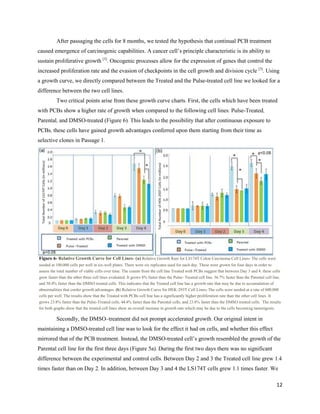 12
After passaging the cells for 8 months, we tested the hypothesis that continual PCB treatment
caused emergence of carcinogenic capabilities. A cancer cell’s principle characteristic is its ability to
sustain proliferative growth [3]
. Oncogenic processes allow for the expression of genes that control the
increased proliferation rate and the evasion of checkpoints in the cell growth and division cycle [3]
. Using
a growth curve, we directly compared between the Treated and the Pulse-treated cell line we looked for a
difference between the two cell lines.
Two critical points arise from these growth curve charts. First, the cells which have been treated
with PCBs show a higher rate of growth when compared to the following cell lines: Pulse-Treated,
Parental, and DMSO-treated (Figure 6). This leads to the possibility that after continuous exposure to
PCBs, these cells have gained growth advantages conferred upon them starting from their time as
selective clones in Passage 1.
Secondly, the DMSO–treatment did not prompt accelerated growth. Our original intent in
maintaining a DMSO-treated cell line was to look for the effect it had on cells, and whether this effect
mirrored that of the PCB treatment. Instead, the DMSO-treated cell’s growth resembled the growth of the
Parental cell line for the first three days (Figure 5a). During the first two days there was no significant
difference between the experimental and control cells. Between Day 2 and 3 the Treated cell line grew 1.4
times faster than on Day 2. In addition, between Day 3 and 4 the LS174T cells grew 1.1 times faster. We
Figure 6- Relative Growth Curve for Cell Lines- (a) Relative Growth Rate for LS174T Colon Carcinoma Cell Lines- The cells were
seeded at 100,000 cells per well in six-well plates. There were six replicates used for each day. These were grown for four days in order to
assess the total number of viable cells over time. The counts from the cell line Treated with PCBs suggest that between Day 3 and 4, these cells
grew faster than the other three cell lines evaluated. It grows 8% faster than the Pulse- Treated cell line, 36.7% faster than the Parental cell line,
and 50.4% faster than the DMSO treated cells. This indicates that the Treated cell line has a growth rate that may be due to accumulation of
abnormalities that confer growth advantages. (b) Relative Growth Curve for HEK-293T Cell Lines- The cells were seeded at a rate of 600,000
cells per well. The results show that the Treated with PCBs cell line has a significantly higher proliferation rate than the other cell lines. It
grows 23.8% faster than the Pulse-Treated cells, 44.4% faster than the Parental cells, and 23.8% faster than the DMSO treated cells. The results
for both graphs show that the treated cell lines show an overall increase in growth rate which may be due to the cells becoming tumorigenic.
TotalNumberofLS174TCells(inmillions)
TotalNumberofHEK-293TCells(inmillions)
 