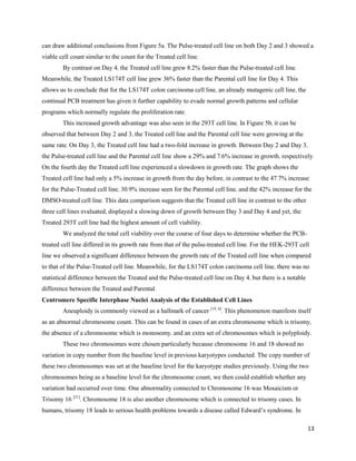 13
can draw additional conclusions from Figure 5a. The Pulse-treated cell line on both Day 2 and 3 showed a
viable cell count similar to the count for the Treated cell line.
By contrast on Day 4, the Treated cell line grew 8.2% faster than the Pulse-treated cell line.
Meanwhile, the Treated LS174T cell line grew 36% faster than the Parental cell line for Day 4. This
allows us to conclude that for the LS174T colon carcinoma cell line, an already mutagenic cell line, the
continual PCB treatment has given it further capability to evade normal growth patterns and cellular
programs which normally regulate the proliferation rate.
This increased growth advantage was also seen in the 293T cell line. In Figure 5b, it can be
observed that between Day 2 and 3, the Treated cell line and the Parental cell line were growing at the
same rate. On Day 3, the Treated cell line had a two-fold increase in growth. Between Day 2 and Day 3,
the Pulse-treated cell line and the Parental cell line show a 29% and 7.6% increase in growth, respectively.
On the fourth day the Treated cell line experienced a slowdown in growth rate. The graph shows the
Treated cell line had only a 5% increase in growth from the day before, in contrast to the 47.7% increase
for the Pulse-Treated cell line, 30.9% increase seen for the Parental cell line, and the 42% increase for the
DMSO-treated cell line. This data comparison suggests that the Treated cell line in contrast to the other
three cell lines evaluated, displayed a slowing down of growth between Day 3 and Day 4 and yet, the
Treated 293T cell line had the highest amount of cell viability.
We analyzed the total cell viability over the course of four days to determine whether the PCB-
treated cell line differed in its growth rate from that of the pulse-treated cell line. For the HEK-293T cell
line we observed a significant difference between the growth rate of the Treated cell line when compared
to that of the Pulse-Treated cell line. Meanwhile, for the LS174T colon carcinoma cell line, there was no
statistical difference between the Treated and the Pulse-treated cell line on Day 4, but there is a notable
difference between the Treated and Parental.
Centromere Specific Interphase Nuclei Analysis of the Established Cell Lines
Aneuploidy is commonly viewed as a hallmark of cancer [14, 6]
. This phenomenon manifests itself
as an abnormal chromosome count. This can be found in cases of an extra chromosome which is trisomy,
the absence of a chromosome which is monosomy, and an extra set of chromosomes which is polyploidy.
These two chromosomes were chosen particularly because chromosome 16 and 18 showed no
variation in copy number from the baseline level in previous karyotypes conducted. The copy number of
these two chromosomes was set at the baseline level for the karyotype studies previously. Using the two
chromosomes being as a baseline level for the chromosome count, we then could establish whether any
variation had occurred over time. One abnormality connected to Chromosome 16 was Mosaicism or
Trisomy 16 [21]
. Chromosome 18 is also another chromosome which is connected to trisomy cases. In
humans, trisomy 18 leads to serious health problems towards a disease called Edward’s syndrome. In
 