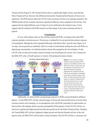 16
Treated cell line (Figure 8). The Treated cell line shows a significantly higher colony count than the
Pulse-Treated cell line. However, the difference between the Treated and the Parental cell lines is not
significant. The PCBs did not affect the LS174T colon carcinoma cell line in its metastatic potential. The
DMSO-treated cell line similarly showed no significant difference when compared to the cell line. This
suggests that the slight difference seen in Figure 8 can be attributed to the technical issues. It also
suggests that the treatment with PCBs caused very little change in the colon carcinoma cell line in
general.
Conclusion
In view of the analyses done on the cell lines tested with PCBs, we propose that initial PCB
exposure prompts a selection process. This process is initiated by low net growth after primary exposure
to the pollutant. Although the cells responded differently with distinct Day 1 growth rates (Figure 4), in
two days, the net growth was stabilized. After two weeks of continuously treating the cells with PCBs at a
high dosage concentration, we isolated resistant colonies that emerged in the 24-well plates. For the
LS174T cells we observed resistant colonies forming in the 50 M plate for Aroclor 1232, whereas for
the HEK-293T cells, a 50 M exposure to Aroclor 1242 produced resistant colonies.
Additonally, we observed that varying dosage exposure to PCBs caused cell death in different
degrees. For the HEK-293T cell line, the percentage of cell growth observed allowed us to locate where
resistant colonies were emerging. As we passaged the cells with PCBs continually for eight months, we
observed the cells undergo selective pressure prompted by PCB exposure. In the LS174T cell line, we
observed a significantly higher growth rate than the growth rate for the Pulse-Treated cell line. Similarly,
the Treated HEK-293T cell line, displayed a higher growth rate than the Parental cell line. In the soft
agarose assay, the HEK-293T cell line had no colony formation. The LS174T cell line, a carcinoma cell
Figure 9- In this study we sought to
identify the long term effects of PCB
exposure on two different cell lines. The
HEK-293T cell line is shown here, with
the 4 different cell lines derived. This
defines the distinctive phenotype
displayed by the Treated cell line and
links the increased degree of aneuploidy
in the cells to continuous exposure with
PCBs. The Pulse-Treated cell line which
stands as a model for withdrawal from
the chemical showed near to normal
rates for chromosome counts. The
Treated cell line is distinct from the
Pulse-Treated and control cells because
it shows a significantly higher level of
aneuploidy within two chromosome
count..
 