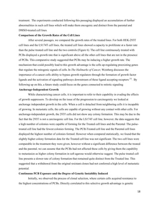 18
treatment. The experiments conducted following this passaging displayed an accumulation of further
abnormalities in such cell lines which will make them oncogenic and distinct from the parental and
DMSO-treated cell lines.
Comparison of the Growth Rates of the Cell Lines
After several passages, we compared the growth rates of the treated lines. For both HEK-293T
cell lines and the LS174T cell lines, the treated cell lines showed a capacity to proliferate at a faster rate
than the pulse treated cell line and the two controls (Figure 6). The cell line continuously treated with
PCBs displayed a growth rate that is significant above all the other cell lines that are not in the presence
of PCBs. This comparative study suggested that PCBs may be inducing a higher growth rate. The
mechanism that could possibly lead to this growth advantage is the cells up-regulating preexisting genes
that regulate the mitogenic signals of cells. In The Hallmarks of Cancer, Weinberg discusses the
importance of a cancer cells ability to bypass growth regulators through the formation of growth factor
ligands and the activation of signaling pathways downstream of these ligand accepting receptors [3]
. By
following up on this, a future study could focus on the genes connected to mitotic signaling.
Anchorage-Independent Growth
While characterizing cancer cells, it is important to refer to their capability in evading the effects
of growth suppressors. To develop on the issue of the progression to carcinogenity we looked at
anchorage independent growth in the cells. When a cell is detached from neighboring cells it is incapable
of growing. In metastatic cells, the cells are capable of growing without any contact with other cells. For
anchorage-independent growth, the 293T cells did not show any colony formation. This may be due to the
fact that the 293T is not a carcinogenic cell line. For the LS174T cell line, however, the data suggests that
a high number of colonies were capable of forming for the Treated cell lines and the Parental. The pulse-
treated cell line had the fewest colonies forming. The PCB-Treated cell line and the Parental cell lines
displayed the highest number of colonies formed. However when compared statistically, we found that the
slightly higher colony formation data for the Treated cell line was not significant. The two cell lines were
comparable in the treatment they were given, however without a significant difference between the treated
and the parental, we can assume that the PCBs had not affected these cells by giving them the capability
to metastasize as higher colony formation in soft agarose would otherwise suggest. The pulse treated cell
line presents a slower rate of colony formation that remained quite distinct from the Treated line. This
suggested that a withdrawal from the original resistant clones had not conferred a high level of metastatic
potential.
Continuous PCB Exposure and the Degree of Genetic Instability Induced
Initially, we observed the process of clonal selection, where certain cells acquired resistance to
the highest concentrations of PCBs. Directly correlated to this selective growth advantage is genetic
 