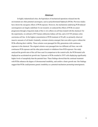 1
Abstract
In highly industrialized cities, the byproducts of mechanized operations released into the
environment are often potential carcinogens, such as polychlorinated biphenyls (PCBs). Previous studies
have shown the oncogenic effects of PCB exposure. However, the mechanisms underlying PCB-induced
carcinogenesis are largely undefined. In our research, we analyzed the effects of PCBs on cancer
progression through a long-term study of the in vitro effects on cell lines treated with the chemical. For
the experiments, we utilized a 293T human embryonic kidney cell line, and a LS174T primary colon
carcinoma cell line. At the highest concentration of PCB treatment of 50 , we primarily observed
massive amounts of cell death. Gradually, resistant colonies emerged, that were able to grow without the
PCBs affecting their viability. These colonies were passaged for fifty generations with continuous
exposure to the chemical. The original colonies were passaged into two different cell lines: one with
continuous PCB exposure and the other pulse-treated or withdrawn from PCB exposure. Our study
analyzed the growth rates of the cell lines used. In comparison to the control-cells, the PCB-treated cells
displayed an accelerated net growth rate. Exposure to PCBs resulted in 293T cells displaying significantly
higher levels of aneuploidy than the parental lines. These findings showed that the continual treatment
with PCBs enhances the degree of chromosomal instability, and confers a faster growth rate. Our findings
suggest that PCBs could promote genetic instability as a potential mechanism promoting tumorigenesis.
 