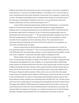 19
instability which directly drives this growth even after so many passages. In some cancers, aneuploidy is
evident. However, it is not clear as to whether aneuploidy is a consequence of or is a causative factor of
cancer. Research has shown that numeric aberrations in chromosome count, aneuploidy, is usually found
in cancers. The induction of aneuploidy has been correlated with the mutation of several mitotic genes [24]
.
By witnessing an elevated degree of aneuploidy in the cells, we can conclude that the cell has gone
through a transformation, driven by a chromosomal mutation event [14]
.
To prove that the experimental groups became unstable due to PCB exposure, we assessed copy
number of two chromosome centromeres to measure their frequencies in varying signal patterns.
Interphase nuclei were analyzed using fluorescence in situ hybridization (FISH), to specifically look for
the centromere signal counts for chromosome 16 and 18. In previous karyotyping studies, these two
chromosomes had a normal copy number [12, 13]
. We found significantly higher aneuploidy counts for the
293T cells treated persistently with PCBs. In the LS74T cell line, the level of aneuploidy was barely
discernible from the aneuploidy rates for the other three cell lines. We conclude that the lack of
concordance between the aneuploidy rate for the LS174T cell line and the level of carcinogenesis is a
result of this cell already being carcinogenic.
Previous research has proven that the higher the aneuploidy count observed in a cell line, the
more genetically unstable is its karyotype [24]
. Thus, it can be assumed through the aneuploidy rates seen
in the PCB-treated 293T cells, that persistent exposure is not only conferring “genetic instability” onto the
cells, but also “mutability,” a characteristic that renders capable of changing more often.
What lies distinct in this study is that it addresses PCB exposure to resistant clones over the
course of several passages and analyzes for changes on the cellular level. The study investigated the types
of abnormalities that aggregated in the cells. In addition, we are analyzing the effects of PCBs during
primary exposure. By characterizing the fates of the cells in such a long-term study, the PCBs were given
a different role through which they conferred a selective growth advantage. With the combined data, two
distinct cell lines have been formed: one with consistent PCB exposure, and the other withdrawn from
PCB exposure. Despite the different treatment of these cell lines, they were derived from the original
resistant colonies. We hypothesized that withdrawal of PCB exposure would cause the cells to revert back
to their normal phenotype. Our analyses of later passages demonstrated that continuous exposure led to
the development of genetic instability and accelerated growth for the HEK-293T cells. The Pulse-Treated
cell line has shown a smaller degree of accelerated growth and aneuploidy rates than the Treated cell line.
This suggests that withdrawal of PCB exposure from original resistant colonies leads to a return to near
normal characteristics for these cells. Thus, the Parental and Pulse-Treatment data are very similar. This
connection adds to the importance of continual in vitro treatment of resistant cells. The cells developed a
phenotype of instability that permitted the 293T cell’s transformation from normal to cancerous.
 