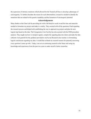 21
the expression of intrinsic mutations which allowed for the Treated cell lines to develop a phenotype of
carcinogenity. To further elucidate the reason for such abnormalities, research is needed to identify the
mutations that are related to this genetic instability and the formation of carcinogenic potential.
Acknowledgements
Many thanks to the Chan Lab for providing me with a lab bench to work in and the time and materials
needed to formulate my project and make it a reality. They assisted with all the questions I had regarding
the research process and helped with establishing the way to approach my project and plan the next
logical step based on the data. The Cytogenetics Core Facility has also assisted with the FISH procedure
analysis. They taught me how to interpret signals, compile the signaling data into charts and make the data
coherent. I am grateful for the guidance provided to me by my Research class teacher, in formulating
logical conclusions regarding my data. I would like to thank my research mentor for patiently answering
every question I came up with.. Today, I am set on continuing research in the future and using my
knowledge and experiences from the past two years to make myself a better researcher.
 