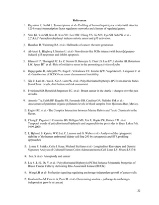 22
References
1. Reymann S, Borlak J. Transcriptome et al.- Profiling of human hepatocytes treated with Aroclor
1254 reveals transcription factor regulatory networks and clusters of regulated genes.
2. Shin KJ, Kim SH, Kim D, Kim YH, Lee HW, Chang YS, Gu MB, Ryu SH, Suh PG. et al.-
2,2',4,6,6'-Pentachlorobiphenyl induces mitotic arrest and p53 activation.
3. Hanahan D, Weinberg RA. et al.- Hallmarks of cancer: the next generation.
4. Al-Anati L, Högberg J, Stenius U. et al.- Non-dioxin-like PCBs interact with benzo[a]pyrene-
induced p53-responses and inhibit apoptosis.
5. Glauert HP, Tharappel JC, Lu Z, Stemm D, Banerjee S, Chan LS, Lee EY, Lehmler HJ, Robertson
LW, Spear BT. et al.- Role of oxidative stress in the promoting activities of pcbs.
6. Rajagopalan H, Jallepalli PV, Rago C, Velculescu VE, Kinzler KW, Vogelstein B, Lengauer C. et
al.- Inactivation of hCDC4 can cause chromosomal instability.
7. Xia C, Lam JC, Wu X, Xie Z, Lam PK. et al.- Polychlorinated biphenyls (PCBs) in marine fishes
from China: Levels, distribution and risk assessment.
8. Fredslund SO, Bonefeld-Jørgensen EC. et al.- Breast cancer in the Arctic - changes over the past
decades.
9. Antonio TA, Edith RP, Rogelio FR, Fernando DB, Catalina OA, Nelinho PM. et al.-
Assessment of persistent organic pollutants levels in blood samples from Quintana Roo, Mexico.
10. Engler RE. et al.- The Complex Interaction between Marine Debris and Toxic Chemicals in the
Ocean.
11. Chang F, Pagano JJ, Crimmins BS, Milligan MS, Xia X, Hopke PK, Holsen TM. et al.
Temporal trends of polychlorinated biphenyls and organochlorine pesticides in Great Lakes fish,
1999-2009.
12. L. Bylund, S. Kytola, W.O.Lui, C. Larsson and G. Weber et al.- Analysis of the cytogenetic
stability of the human embryonal kidney cell line 293 by cytogenetic and STR profiling
approaches
13. Lynne P. Rutzky, Celia I. Kaye, Michael Siciliano et al.- Longitudinal Karyotype and Genetic
Signature Analysis of Cultured Human Colon Adenocarcinoma Cell Lines LS180 and LS174t
14. Sen, S et al.- Aneuploidy and cancer
15. Liu S., Li S., Du Y. et al.- Polychlorinated Biphenyls (PCBs) Enhance Metastatic Properties of
Breast Cancer Cells by Activating Rho-Associated Kinase (ROCK)
16. Wang LH et al.- Molecular signaling regulating anchorage-independent growth of cancer cells.
17. Guadamillas M, Cerezo A, Pozo M. et al.- Overcoming anoikis – pathways to anchorage-
independent growth in cancer)
 