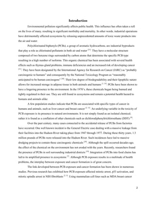 2
Introduction
Environmental pollution significantly affects public health. This influence has often taken a toll
on the lives of many, resulting in significant morbidity and mortality. In other words, industrial operations
have detrimentally affected ecosystems by releasing unprecedented amounts of toxic waste products into
the air and water.
Polychlorinated biphenyls (PCBs), a group of aromatic hydrocarbons, are industrial byproducts
that play a role as chlorinated pollutants in both air and water [31]
. They have a molecular structure
composed of two benzene rings surrounded by carbon atoms that determine the specific PCB type
resulting in a high number of isoforms. This organic chemical has been associated with several health
effects such as thymus gland problems, immune deficiencies and an increased risk of developing cancer
[31]
. They have been designated by the International Agency for Research on Cancer (IARC) as “probably
carcinogenic to humans” and consequently by the National Toxicology Program as “reasonably
anticipated to be human carcinogens” [30]
. Their low degree of biodegradability and their lipophilic nature
allows for increased storage in adipose tissue in both animals and humans [1, 25]
. PCBs have been shown to
have a lingering presence in the environment. In the 1970’s, these chemicals began being banned and
tightly regulated in their use. They are still found in ecosystems and remain a potential health hazard to
humans and animals alike.
A few population studies indicate that PCBs are associated with specific types of cancer in
humans and animals, such as liver cancer and breast cancer [2, 15]
. An underlying variable in the toxicity of
PCB exposure is its presence in natural environments. It is not simply found as an isolated chemical;
rather it is found as a conflation of other chemicals such as dichlorodiphenyltrichloroethane (DDT) [9]
.
Over the past century, many cases connected to the accidental release of PCBs from factories
have occurred. One well known incident is the General Electric case dealing with a massive leakage from
their facilities into the Hudson River taking place from 1947 through 1977. During these thirty years, 1.3
million pounds of PCBs were released into the Hudson River. Such incidences have led to massive
dredging projects to contain these carcinogenic chemicals [29]
. Although the spill occurred decades ago,
the effect of the chemical on the environment has not eroded with the years. Recently, researchers found
the presence of PCBs in soil surrounding industrial districts [18]
. Integration of PCBs into food chains has
led to its amplified presence in ecosystems [7]
. Although PCB exposure results in a multitude of health
problems, the interplay between exposure and cancer formation is of great concern.
The link developed between PCB exposure and cancer formation has been shown in numerous
studies. Previous research has exhibited how PCB exposure affected mitotic arrest, p53 activation, and
mitotic spindle arrest in NIH fibroblasts [2, 5]
. Using mammalian cell lines such as MDA breast cancer
 
