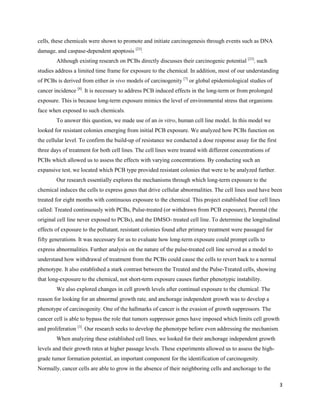 3
cells, these chemicals were shown to promote and initiate carcinogenesis through events such as DNA
damage, and caspase-dependent apoptosis [23]
.
Although existing research on PCBs directly discusses their carcinogenic potential [23]
, such
studies address a limited time frame for exposure to the chemical. In addition, most of our understanding
of PCBs is derived from either in vivo models of carcinogenity [7]
or global epidemiological studies of
cancer incidence [8]
. It is necessary to address PCB induced effects in the long-term or from prolonged
exposure. This is because long-term exposure mimics the level of environmental stress that organisms
face when exposed to such chemicals.
To answer this question, we made use of an in vitro, human cell line model. In this model we
looked for resistant colonies emerging from initial PCB exposure. We analyzed how PCBs function on
the cellular level. To confirm the build-up of resistance we conducted a dose response assay for the first
three days of treatment for both cell lines. The cell lines were treated with different concentrations of
PCBs which allowed us to assess the effects with varying concentrations. By conducting such an
expansive test, we located which PCB type provided resistant colonies that were to be analyzed further.
Our research essentially explores the mechanisms through which long-term exposure to the
chemical induces the cells to express genes that drive cellular abnormalities. The cell lines used have been
treated for eight months with continuous exposure to the chemical. This project established four cell lines
called: Treated continuously with PCBs, Pulse-treated (or withdrawn from PCB exposure), Parental (the
original cell line never exposed to PCBs), and the DMSO- treated cell line. To determine the longitudinal
effects of exposure to the pollutant, resistant colonies found after primary treatment were passaged for
fifty generations. It was necessary for us to evaluate how long-term exposure could prompt cells to
express abnormalities. Further analysis on the nature of the pulse-treated cell line served as a model to
understand how withdrawal of treatment from the PCBs could cause the cells to revert back to a normal
phenotype. It also established a stark contrast between the Treated and the Pulse-Treated cells, showing
that long-exposure to the chemical, not short-term exposure causes further phenotypic instability.
We also explored changes in cell growth levels after continual exposure to the chemical. The
reason for looking for an abnormal growth rate, and anchorage independent growth was to develop a
phenotype of carcinogenity. One of the hallmarks of cancer is the evasion of growth suppressors. The
cancer cell is able to bypass the role that tumors suppressor genes have imposed which limits cell growth
and proliferation [3]
. Our research seeks to develop the phenotype before even addressing the mechanism.
When analyzing these established cell lines, we looked for their anchorage independent growth
levels and their growth rates at higher passage levels. These experiments allowed us to assess the high-
grade tumor formation potential, an important component for the identification of carcinogenity.
Normally, cancer cells are able to grow in the absence of their neighboring cells and anchorage to the
 