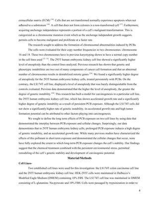 4
extracellular matrix (ECM) [16]
. Cells that are not transformed normally experience apoptosis when not
adhered to a substratum [16]
. A cell that does not form colonies is a non-transformed cell [17]
. Furthermore,
acquiring anchorage independence represents a portion of a cell’s malignant transformation. This is
categorized as a chromosome mutation event which as the anchorage independent growth suggests,
permits cells to become malignant and proliferate at a faster rate.
The research sought to address the formation of chromosomal abnormalities induced by PCBs.
The cells were evaluated for their copy number frequencies in two chromosomes: chromosome
16 and 18. These two chromosomes have in previous karyotyping shown to have a normal copy number
in the cell lines used [12, 13]
. The 293T human embryonic kidney cell line showed a significantly higher
level of aneuploidy than the control lines analyzed. Previous research has shown that genetic and
phenotypic instabilities are two out of many components of cancer cell formation and that an abnormal
number of chromosomes results in destabilized mitotic genes [24]
. We found a significantly higher degree
of aneuploidy for the 293T human embryonic kidney cells, treated persistently with PCBs. On the
contrary, the LS174T cell line, displayed a level of aneuploidy that was barely distinguishable from the
controls evaluated. Previous data demonstrated that the higher the level of aneuploidy, the greater the
degree of genetic instability [24]
. This research has built a model for carcinogenesis in a particular cell line,
the 293T human embryonic kidney cell line, which has shown accelerated growth rate and a significantly
higher degree of genetic instability as a result of persistent PCB exposure. Although the LS174T cells did
not show a significantly higher rate of genetic instability, its accelerated growth rate and high tumor
formation potential can be attributed to other factors playing into carcinogenesis.
We sought to define the long term effects of PCB exposure on two cell lines by using data that
demonstrated the interplay between PCB exposure and cellular changes. Surprisingly, our data
demonstrates that in 293T human embryonic kidney cells, prolonged PCB exposure induces a high degree
of genetic instability, and an accelerated growth rate. While many previous studies have characterized the
effects of this pollutant in short term exposure and demonstrated the cellular changes that occur, none
have fully explored the extent to which long-term PCB exposure changes the cell’s stability. Our findings
suggest that the chemical treatment combined with the persistent environmental stress, permitted
remodeling of the cell’s genetic stability and development of carcinogenic potential.
Material/Methods
Cell Lines-
Two established cell lines were used for this investigation: the LS174T colon carcinoma cell line
and the 293T human embryonic kidney cell line. HEK-293T cells were maintained in Dulbecco’s
Modified Eagle Medium (DMEM) containing 10% FBS. The LS174T cell line was maintained in DMEM
consisting of L-glutamine, Na-pyruvate and 10% FBS. Cells were passaged by trypsinization in order to
 