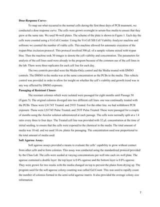 7
Dose-Response Curve-
To map out what occurred to the normal cells during the first three days of PCB treatment, we
conducted a dose response curve. The cells were grown overnight in serum-free media to ensure that they
grew at the same rate. We used 96-well plates. The scheme of the plate is shown in Figure 1. Each day the
cells were counted using a Vi-Cell Counter. Using the Vi-Cell XR Cell Viability Analyzer machine and
software we counted the number of viable cells. This machine allowed for automatic execution of the
trypan-blue exclusion protocol. This protocol involved 500 L of a sample volume mixed with trypan
blue. Then the machine took 50 images to denote the cell viability and concentration. The parameters for
analysis of the cell lines used were already in the program because of the common use of the cell lines in
the lab. There were three replicates for each cell line for each day.
The two controls provided were the Media-Only control and the Media treated with DMSO
controls. The DMSO in the media was at the same concentration as the PCBs in the media. This vehicle
control was provided in order to allow for insight on whether the cell’s viability and growth trend was in
any way affected by DMSO exposure.
Passaging of Resistant Clones-
The resistant colonies which were isolated were passaged for eight months until Passage 50
(Figure 5). The original colonies diverged into two different cell lines: one was continually treated with
the PCBs. These were LS174T Treated, and 293T Treated. For the other line, we had withdrawn PCB
exposure. These were LS174T Pulse Treated, and 293T Pulse Treated. These were passaged for a couple
of months using the Aroclor solution administered at each passage. The cells were normally split at a 1:4
ratio every three to four days. The Treated cell line was provided with 32 L concentration at the time of
initial seeding, to ensure that the cells were exposed to the chemical in the media. The total amount of
media was 10 mL and we used 10 cm. plates for passaging. The concentration used was proportional to
the total amount of media used.
Soft Agarose Assay-
Soft agarose assays provided a means to evaluate the cells’ capability to grow without contact
from other cells and to form colonies. This assay was conducted using the standardized protocol provided
by the Chan Lab. The cells were seeded at varying concentrations per well into each six well plate. The
agarose contained a double layer: the top layer is 0.4% agarose and the bottom layer is 0.8% agarose.
They were grown for two weeks with the media changed on top to prevent the plates from drying up. The
program used for the soft agarose colony counting was called Gel Count. This was used to rapidly count
the number of colonies formed in the semi-solid agarose matrix. It also provided the average colony size
information.
 