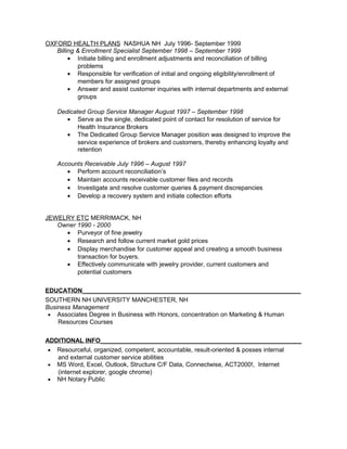 OXFORD HEALTH PLANS NASHUA NH July 1996- September 1999
Billing & Enrollment Specialist September 1998 – September 1999
• Initiate billing and enrollment adjustments and reconciliation of billing
problems
• Responsible for verification of initial and ongoing eligibility/enrollment of
members for assigned groups
• Answer and assist customer inquiries with internal departments and external
groups
Dedicated Group Service Manager August 1997 – September 1998
• Serve as the single, dedicated point of contact for resolution of service for
Health Insurance Brokers
• The Dedicated Group Service Manager position was designed to improve the
service experience of brokers and customers, thereby enhancing loyalty and
retention
Accounts Receivable July 1996 – August 1997
• Perform account reconciliation’s
• Maintain accounts receivable customer files and records
• Investigate and resolve customer queries & payment discrepancies
• Develop a recovery system and initiate collection efforts
JEWELRY ETC MERRIMACK, NH
Owner 1990 - 2000
• Purveyor of fine jewelry
• Research and follow current market gold prices
• Display merchandise for customer appeal and creating a smooth business
transaction for buyers.
• Effectively communicate with jewelry provider, current customers and
potential customers
EDUCATION_______________________________________________________________
SOUTHERN NH UNIVERSITY MANCHESTER, NH
Business Management
• Associates Degree in Business with Honors, concentration on Marketing & Human
Resources Courses
ADDITIONAL INFO__________________________________________________________
• Resourceful, organized, competent, accountable, result-oriented & posses internal
and external customer service abilities
• MS Word, Excel, Outlook, Structure C/F Data, Connectwise, ACT2000!, Internet
(internet explorer, google chrome)
• NH Notary Public
 
