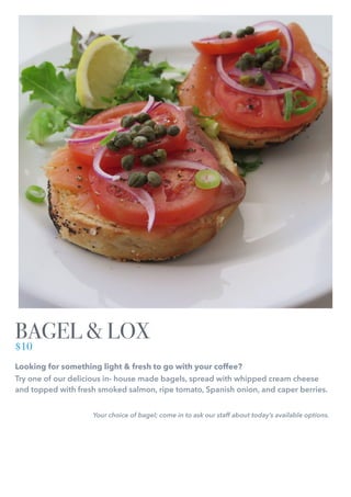 Looking for something light & fresh to go with your coffee?
Try one of our delicious in- house made bagels, spread with whipped cream cheese
and topped with fresh smoked salmon, ripe tomato, Spanish onion, and caper berries.
Your choice of bagel; come in to ask our staff about today’s available options.
BAGEL & LOX
$10
 