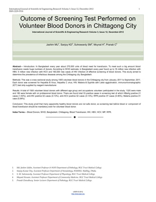 International Journal of Scientific & Engineering Research Volume 3, Issue 12, December-2012 1
ISSN 2229-5518
IJSER © 2012
http://www.ijser.org
Outcome of Screening Test Performed on
Volunteer Blood Donors in Chittagong City
International Journal of Scientific & Engineering Research Volume 3, Issue 12, December-2012
Jashim MU1
, Sanjoy KD2
, Suhrawardy SM3
, Moynal H4
, Pranab C5
Abstract— Introduction: In Bangladesh every year about 270,000 units of blood need for transfusion. To meet such a big amount blood
transfusion needs huge numbers of donors. According to WHO estimate, in Bangladesh every year found up to 16 million new infection with
HBV, 5 million new infection with HCV and 160,000 new cases of HIV infection of effective screening of blood donors. This study aimed to
determine the prevalence of infectious diseases among the Chittagong city, Bangladesh.
Methods: This was a cross sectional study among 1500 volunteer blood donors in the Chittagong city from January, 2011 to September, 2011.
Each donor was screened for Hepatitis B Virus, Hepatitis C virus, HIV, Malaria & Syphilis with Latex agglutination, immunochromatographic
(ICT) test strip supplied by reagent manufacturer.
Results: A total of 1500 volunteer blood donors with different age group and occupations volunteer participated in the study. 1320 were male
and 180 were female with on professional blood donor. There are found total 33 positive cases in screening test of which HBsAg positive 21
cases (1.40%), anti-HIV positive 02 cases (0.13%), anti-HCV positive 02 cases (0.13%), RPR positive 07 cases (0.46%), Malaria positive 01
case (0.06%).
Conclusion: This study proof that many apparently healthy blood donors are not safe donor, so screening test before blood or component of
blood transfusion should be mandatory even for volunteer blood donor.
Index Terms— Blood Donors, WHO, Bangladesh, Chittagong, Blood Transfusion, HIV, HBV, HCV, MP, RPR.
——————————  ——————————
1. Md. Jashim Uddin, Assistant Professor & HOD Department of Pathology, BGC Trust Medical College.
2. Sanjoy Kumar Dey, Assistant Professor Department of Neonatology, BSMMU, Shahbag, Dhaka.
3. S. M. Suhrawardy, Assistant Professor Department of Physiology, BGC Trust Medical College.
4. Moynal Hossain, Assistant Professor Department of Community Medicine, BGC Trust Medical College.
5. Pranab Chowdhury, Senior Lecturer Department of Pathology, BGC Trust Medical College.
 