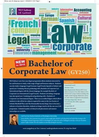 Law
employment
corporate
Legal
management
company
French
business
students
programme
language
Galway
degree
economics
European
subjects
prepare
careers
variety
skills
option
level
Italian
SpanishGerman
Organisational
administration
Constitutional
International
organisations
Introduction
organisation
professional professional
Information
distinctive
opportunity
experiences
Accounting
Commercial
university
interested
accountant
atmosphere
extensive
Financial
Marketing
Australia
insurance
positions
solicitor
barrister
graduates
dedicated
recommend
lecturers
optional
Cultural
Research
training
prepared
equipped
industry
teaching
engaging
Contract
Finance
Methods
Studies
revenue
Systems
banking
masters
lawyersItalian
Ethics
Labour
Equity
Change
Europe
Canada
unique
BCorp
China
Irish
Torts
Land
tax
NUI Galway’s new four-year degree programme allows students interested in
law and business to study a wide range of legal and business subjects. Students
can also study a language (Legal German, Legal French, Spanish or Italian) and
spend year 3 studying abroad, graduating with a Bachelor of Corporate Law
International degree with the chosen language, for example Bachelor of
Corporate Law International (Legal French). Students not taking a language
may also spend year 3 studying abroad graduating with a Bachelor of
Corporate Law International degree. This is an accredited degree which allows
students to take all the law subjects required for entry to the Law Society of
Ireland, Blackhall Place and The Honourable Society King’s Inns to become a
solicitor or barrister therefore, students no longer need to do the one-year LLB
programme. A limited number of clinical work placements and summer
internships are available.
Bachelor of
Corporate Law (GY250)
www.nuigalway.ie/law/courses/undergraduatecourses/b-corp-law.html
Course level: Level 8
Duration: 4 years
Entry Requirements: Minimum HC3 in two
subjects and passes in four other subjects at H or
O level in the Leaving Certificate including: Irish,
English, another language, Mathematics and any
two other subjects recognised for entry purposes
CAO Entry Points 2015: 390-535
A Level Grades 2015: BBB or equivalent
combination
Average intake: 60
Applying: www.cao.ie
CAO Code: GY250
Course Facts
2nd Year Law Student Embarks on Washington Internship
Jessica Richter, 2nd Corporate Law secured a much sought after Summer work placement and leadership training on the
Washington-Ireland Programme (WIP) in Washington DC where she will be challenged to develop a vision for the future
of post-conflict Ireland. She will complete an internship during her stay there.
NEW
for 2016
BCorp_Law_A4_2page.qxp_Layout 1 22/03/2016 14:37 Page 1
 