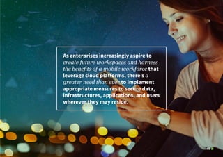 03
As enterprises increasingly aspire to
create future workspaces and harness
the benefits of a mobile workforce that
leverage cloud platforms, there’s a
greater need than ever to implement
appropriate measures to secure data,
infrastructures, applications, and users
wherever they may reside.
 