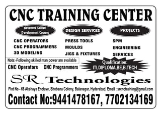CNC TRAINING CENTER
SPM
ENGINEERING
SERVICES
Plot No - 66Akshaya Enclave, Shobana Colony, Balanagar, Hyderabad, Email : srcnctraining@gmail.com
CNC Operators
Note:-Following skilled man power are available
Contact No:9441478167, 7702134169
Advanced Skilled
Development Courses
Qualification:
ITI,DIPLOMA,BE,B.TECHCNC Programmers
CNC OPERATORS
CNC PROGRAMMERS
3D MODELING
PRESS TOOLS
MOULDS
JIGS & FIXTURES
DESIGN SERVICES PROJECTS
SR Technologies
 