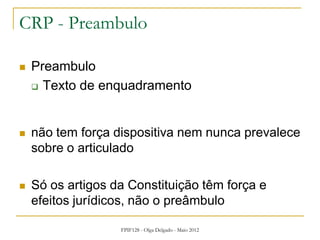 FPIF128 - Olga Delgado - Maio 2012
CRP - Preambulo
 Preambulo
 Texto de enquadramento
 não tem força dispositiva nem nunca prevalece
sobre o articulado
 Só os artigos da Constituição têm força e
efeitos jurídicos, não o preâmbulo
 