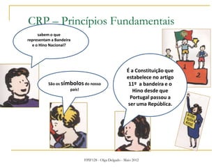FPIF128 - Olga Delgado - Maio 2012
CRP – Princípios Fundamentais
sabem o que
representam a Bandeira
e o Hino Nacional?
São os símbolosdo nosso
país!
É a Constituição que
estabelece no artigo
11º a bandeira e o
Hino desde que
Portugal passou a
ser uma República.
 
