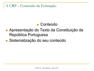 FPIF128 - Olga Delgado - Maio 2012
A CRP – Conteúdo da Formação
 Conteúdo
 Apresentação do Texto da Constituição da
República Portuguesa
 Sistematização do seu conteúdo
 