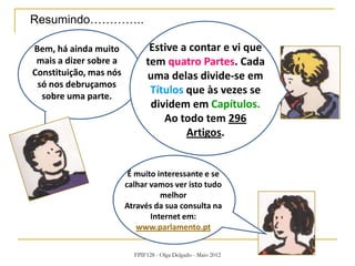 FPIF128 - Olga Delgado - Maio 2012
Bem, há ainda muito
mais a dizer sobre a
Constituição, mas nós
só nos debruçamos
sobre uma parte.
Estive a contar e vi que
tem quatro Partes. Cada
uma delas divide-se em
Títulos que às vezes se
dividem em Capítulos.
Ao todo tem 296
Artigos.
É muito interessante e se
calhar vamos ver isto tudo
melhor
Através da sua consulta na
Internet em:
www.parlamento.pt
Resumindo…………..
 
