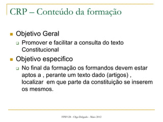 FPIF128 - Olga Delgado - Maio 2012
CRP – Conteúdo da formação
 Objetivo Geral
 Promover e facilitar a consulta do texto
Constitucional
 Objetivo especifico
 No final da formação os formandos devem estar
aptos a , perante um texto dado (artigos) ,
localizar em que parte da constituição se inserem
os mesmos.
 