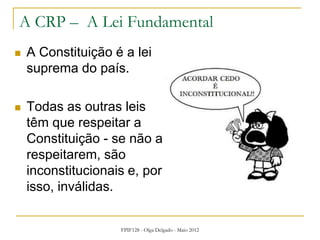 FPIF128 - Olga Delgado - Maio 2012
A CRP – A Lei Fundamental
 A Constituição é a lei
suprema do país.
 Todas as outras leis
têm que respeitar a
Constituição - se não a
respeitarem, são
inconstitucionais e, por
isso, inválidas.
 