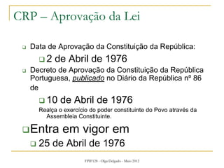 FPIF128 - Olga Delgado - Maio 2012
CRP – Aprovação da Lei
 Data de Aprovação da Constituição da República:
 2 de Abril de 1976
 Decreto de Aprovação da Constituição da República
Portuguesa, publicado no Diário da República nº 86
de
 10 de Abril de 1976
Realça o exercício do poder constituinte do Povo através da
Assembleia Constituinte.
Entra em vigor em
 25 de Abril de 1976
 