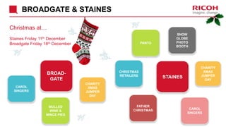 BROADGATE & STAINES
Christmas at…
Staines Friday 11th December
Broadgate Friday 18th December
STAINES
BROAD-
GATE
CHRISTMAS
RETAILERS
PANTO
CAROL
SINGERS
FATHER
CHRISTMAS
SNOW
GLOBE
PHOTO
BOOTH
CAROL
SINGERS
MULLED
WINE &
MINCE PIES
CHARITY
XMAS
JUMPER
DAY
CHARITY
XMAS
JUMPER
DAY
 
