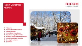 Ricoh Christmas
Market:
1) Objective
2) Ricoh’s Winter Wonderland
3) Winter Warmers
4) Snow Globe Photo Booth
5) Powder Lounge/Mankind Bar
6) Further Christmas Market Festivities
7) Winter Wonderland Retailers
8) Broadgate & Staines
9) Questions
 