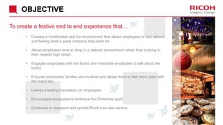 OBJECTIVE
To create a festive end to end experience that…
• Creates a comfortable and fun environment that allows employees to feel relaxed
and feeling what a great company they work for.
• Allows employees time to shop in a relaxed environment rather than rushing to
their nearest high street.
• Engages employees with the brand and motivates employees to talk about the
brand.
• Ensures employees families are involved and allows them to feel more open with
the brand too.
• Leaves a lasting impression on employees.
• Encourages employees to embrace the Christmas spirit.
• Continues to represent and uphold Ricoh’s six star service.
 