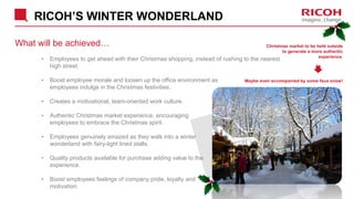 RICOH’S WINTER WONDERLAND
What will be achieved…
• Employees to get ahead with their Christmas shopping, instead of rushing to the nearest
high street.
• Boost employee morale and loosen up the office environment as
employees indulge in the Christmas festivities.
• Creates a motivational, team-oriented work culture.
• Authentic Christmas market experience, encouraging
employees to embrace the Christmas spirit.
• Employees genuinely amazed as they walk into a winter
wonderland with fairy-light lined stalls.
• Quality products available for purchase adding value to the
experience.
• Boost employees feelings of company pride, loyalty and
motivation.
Christmas market to be held outside
to generate a more authentic
experience.
Maybe even accompanied by some faux snow!
 