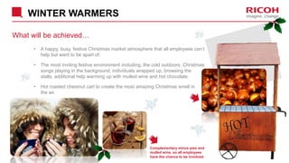 WINTER WARMERS
What will be achieved…
• A happy, busy, festive Christmas market atmosphere that all employees can’t
help but want to be apart of.
• The most inviting festive environment including, the cold outdoors, Christmas
songs playing in the background, individuals wrapped up, browsing the
stalls, additional help warming up with mulled wine and hot chocolate.
• Hot roasted chestnut cart to create the most amazing Christmas smell in
the air.
Complementary mince pies and
mulled wine, so all employees
have the chance to be involved.
 