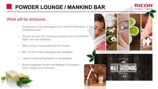 POWDER LOUNGE / MANKIND BAR
What will be achieved…
• Employees to be submerged into a world of relaxation, a real
Christmas treat!
• Women to have the chance to pamper prior to Christmas.
Nails, hair and eyebrows.
• Men to enjoy mani-pedis and hot shaves.
• Mini 10-15 minute massages also available.
• Leaves a lasting impression on employees.
• Boost employee morale and feelings of company
pride, loyalty and motivation.
 
