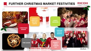 FURTHER CHRISTMAS MARKET FESTIVITIES
#OurRicoh
CAROL
SINGERS
FESTIVE
PHOTO
BOOTH
SANTA’S
GROTTO /
SECRET
SANTA
FIRE SHOW
CHRISTMAS
DINNER
CHARITY
XMAS
JUMPER
DAY
 