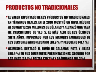 PRODUCTOS NO TRADICIONALES
•EL VALOR EXPORTADO DE LOS PRODUCTOS NO TRADICIONALES,
EN TÉRMINOS REALES, EN EL 2018 MOSTRÓ UN NIVEL RÉCORD
AL SUMAR 13,297 MILLONES DE DÓLARES Y ALCANZÓ UNA TASA
DE CRECIMIENTO DE 17.3 %, EL MÁS ALTO DE LOS ÚLTIMOS
SIETE AÑOS, IMPULSADO POR LOS MAYORES EMBARQUES DE
LOS SECTORES AGROPECUARIO (18.9 %) Y PESQUERO (41.4 %).
•ASIMISMO, DESTACÓ EL ENVÍO DE CALAMAR, POTA Y JIBIAS
(86.6 %) EN SUS DIFERENTES PRESENTACIONES, SEGUIDO POR
LAS UVAS (28.1%), PALTAS (30.7 %) Y ARÁNDANOS (61.3 %).
 