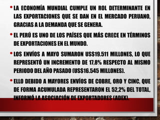 •LA ECONOMÍA MUNDIAL CUMPLE UN ROL DETERMINANTE EN
LAS EXPORTACIONES QUE SE DAN EN EL MERCADO PERUANO,
GRACIAS A LA DEMANDA QUE SE GENERA.
•EL PERÚ ES UNO DE LOS PAÍSES QUE MÁS CRECE EN TÉRMINOS
DE EXPORTACIONES EN EL MUNDO.
•LOS ENVÍOS A MAYO SUMARON US$19.511 MILLONES, LO QUE
REPRESENTÓ UN INCREMENTO DE 17,8% RESPECTO AL MISMO
PERIODO DEL AÑO PASADO (US$16.545 MILLONES).
•ELLO DEBIDO A MAYORES ENVÍOS DE COBRE, ORO Y CINC, QUE
DE FORMA ACUMULADA REPRESENTARON EL 52,2% DEL TOTAL,
INFORMÓ LA ASOCIACIÓN DE EXPORTADORES (ADEX).
 