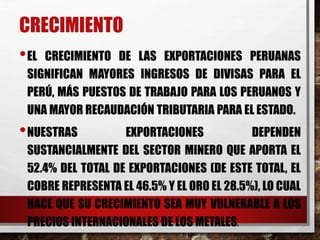 CRECIMIENTO
•EL CRECIMIENTO DE LAS EXPORTACIONES PERUANAS
SIGNIFICAN MAYORES INGRESOS DE DIVISAS PARA EL
PERÚ, MÁS PUESTOS DE TRABAJO PARA LOS PERUANOS Y
UNA MAYOR RECAUDACIÓN TRIBUTARIA PARA EL ESTADO.
•NUESTRAS EXPORTACIONES DEPENDEN
SUSTANCIALMENTE DEL SECTOR MINERO QUE APORTA EL
52.4% DEL TOTAL DE EXPORTACIONES (DE ESTE TOTAL, EL
COBRE REPRESENTA EL 46.5% Y EL ORO EL 28.5%), LO CUAL
HACE QUE SU CRECIMIENTO SEA MUY VULNERABLE A LOS
PRECIOS INTERNACIONALES DE LOS METALES.
 