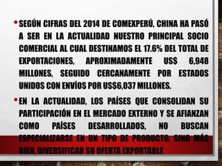 •SEGÚN CIFRAS DEL 2014 DE COMEXPERÚ, CHINA HA PASÓ
A SER EN LA ACTUALIDAD NUESTRO PRINCIPAL SOCIO
COMERCIAL AL CUAL DESTINAMOS EL 17.6% DEL TOTAL DE
EXPORTACIONES, APROXIMADAMENTE US$ 6,948
MILLONES, SEGUIDO CERCANAMENTE POR ESTADOS
UNIDOS CON ENVÍOS POR US$6,037 MILLONES.
•EN LA ACTUALIDAD, LOS PAÍSES QUE CONSOLIDAN SU
PARTICIPACIÓN EN EL MERCADO EXTERNO Y SE AFIANZAN
COMO PAÍSES DESARROLLADOS, NO BUSCAN
ESPECIALIZARSE EN UN TIPO DE PRODUCTO, SINO MÁS
BIEN, DIVERSIFICAR SU OFERTA EXPORTABLE
 