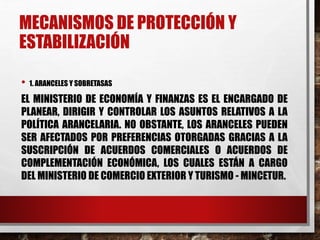 MECANISMOS DE PROTECCIÓN Y
ESTABILIZACIÓN
• 1. ARANCELES Y SOBRETASAS
EL MINISTERIO DE ECONOMÍA Y FINANZAS ES EL ENCARGADO DE
PLANEAR, DIRIGIR Y CONTROLAR LOS ASUNTOS RELATIVOS A LA
POLÍTICA ARANCELARIA. NO OBSTANTE, LOS ARANCELES PUEDEN
SER AFECTADOS POR PREFERENCIAS OTORGADAS GRACIAS A LA
SUSCRIPCIÓN DE ACUERDOS COMERCIALES O ACUERDOS DE
COMPLEMENTACIÓN ECONÓMICA, LOS CUALES ESTÁN A CARGO
DEL MINISTERIO DE COMERCIO EXTERIOR Y TURISMO - MINCETUR.
 